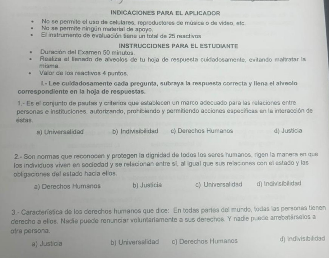 INDICACIONES PARA EL APLICADOR
No se permite el uso de celulares, reproductores de música o de video, etc.
No se permite ningún material de apoyo.
El instrumento de evaluación tiene un total de 25 reactivos
INSTRUCCIONES PARA EL ESTUDIANTE
Duración del Examen 50 minutos.
Realiza el Ilenado de alveolos de tu hoja de respuesta cuidadosamente, evitando maltratar la
misma.
Valor de los reactivos 4 puntos.
l.- Lee cuidadosamente cada pregunta, subraya la respuesta correcta y llena el alveolo
correspondiente en la hoja de respuestas.
1.- Es el conjunto de pautas y criterios que establecen un marco adecuado para las relaciones entre
personas e instituciones, autorizando, prohibiendo y permitiendo acciones específicas en la interacción de
éstas.
a) Universalidad b) Indivisibilidad c) Derechos Humanos d) Justicia
2.- Son normas que reconocen y protegen la dignidad de todos los seres humanos, rigen la manera en que
los individuos viven en sociedad y se relacionan entre sí, al igual que sus relaciones con el estado y las
obligaciones del estado hacia ellos.
a) Derechos Humanos b) Justicia c) Universalidad d) Indivisibilidad
3.- Característica de los derechos humanos que dice: En todas partes del mundo, todas las personas tienen
derecho a ellos. Nadie puede renunciar voluntariamente a sus derechos. Y nadie puede arrebatárselos a
otra persona.
a) Justicia b) Universalidad c) Derechos Humanos d) Indivisibilidad