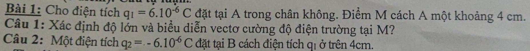 Cho điện tích q_1=6.10^(-6)C đặt tại A trong chân không. Điểm M cách A một khoảng 4 cm. 
Câu 1: Xác định độ lớn và biểu diễn vectơ cường độ điện trường tại M? 
Câu 2: Một điện tích q_2=.-6.10^(-6)C đặt tại B cách điện tích qi ở trên 4cm.