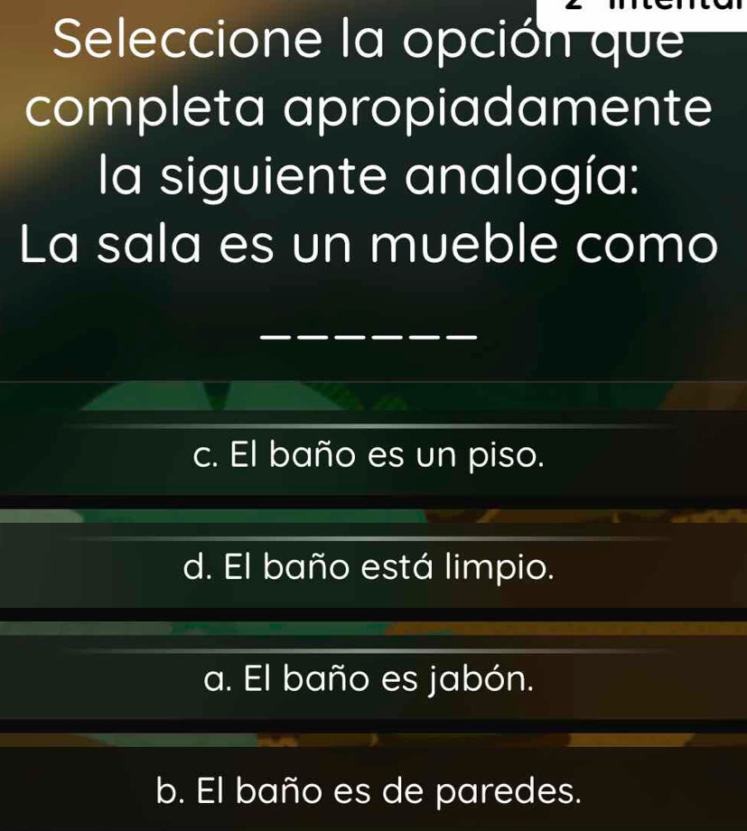 Seleccione la opción que
completa apropiadamente
la siguiente analogía:
La sala es un mueble como
c. El baño es un piso.
d. El baño está limpio.
a. El baño es jabón.
b. El baño es de paredes.