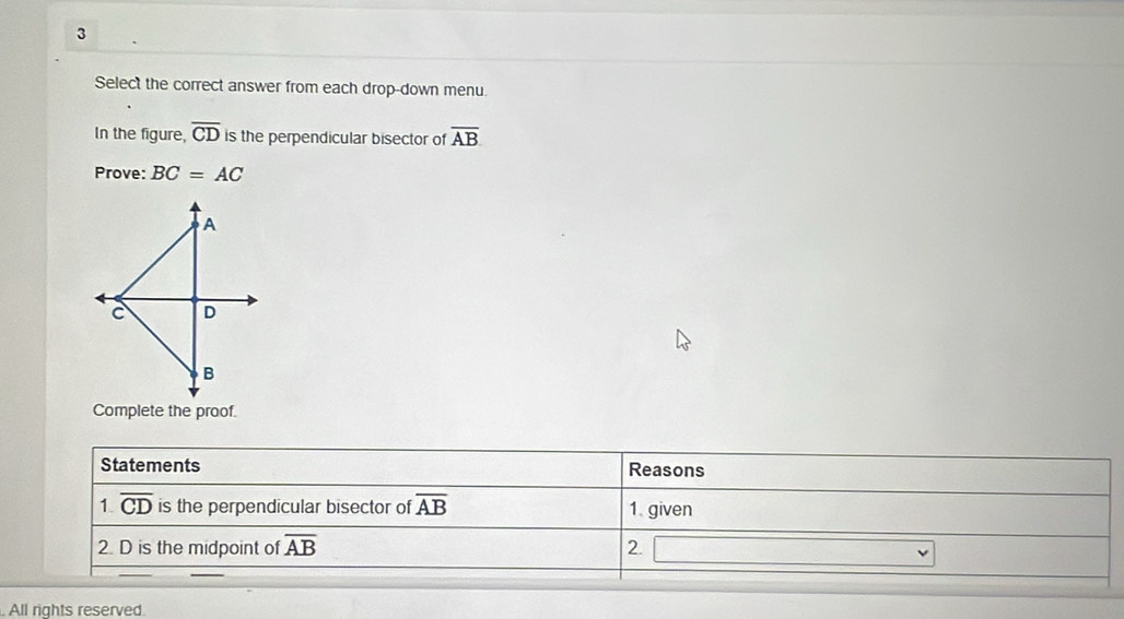 Select the correct answer from each drop-down menu. 
In the figure, overline CD is the perpendicular bisector of overline AB
Prove: BC=AC
A
C D
B
Complete the proof. 
Statements Reasons 
1. overline CD is the perpendicular bisector of overline AB 1 given 
2. D is the midpoint of overline AB 2. 
. All rights reserved.