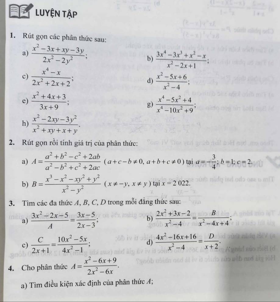 a LUYỆN Tập
1. Rút gọn các phân thức sau:
a)  (x^2-3x+xy-3y)/2x^2-2y^2 ;
b)  (3x^4-3x^3+x^2-x)/x^2-2x+1 ;
c)  (x^4-x)/2x^2+2x+2 ;
d)  (x^2-5x+6)/x^2-4 ;
e)  (x^2+4x+3)/3x+9 ;
g)  (x^4-5x^2+4)/x^4-10x^2+9 ;
h)  (x^2-2xy-3y^2)/x^2+xy+x+y .
2. Rút gọn rồi tính giá trị của phân thức:
a) A= (a^2+b^2-c^2+2ab)/a^2-b^2+c^2+2ac (a+c-b!= 0,a+b+c!= 0) tại a=- 3/4 ;b=1;c=2.
b) B= (x^3-x^2-xy^2+y^2)/x^2-y^2 (x!= -y,x!= y)taix=2022.
3. Tìm các đa thức A, B, C, D trong mỗi đẳng thức sau:
a)  (3x^2-2x-5)/A = (3x-5)/2x-3 ; b)  (2x^2+3x-2)/x^2-4 = B/x^2-4x+4 ;
c)  C/2x+1 = (10x^2-5x)/4x^2-1 ;
d)  (4x^2-16x+16)/x^2-4 = D/x+2 .
4. Cho phân thức A= (x^2-6x+9)/2x^2-6x .
a) Tìm điều kiện xác định của phân thức A;