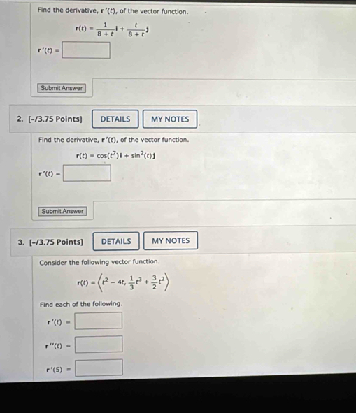 Find the derivative, r'(t) , of the vector function.
r(t)= 1/8+t l+ t/8+t j
r'(t)=□
Submit Answer 
2. [-/3.75 Points] DETAILS MY NOTES 
Find the derivative, r'(t) , of the vector function.
r(t)=cos (t^7)l+sin^2(t)j
r'(t)=□
Submit Answer 
3. [-/3.75 Points] DETAILS MY NOTES 
Consider the following vector function.
r(t)= ,  1/3 t^3+ 3/2 t^2>
Find each of the following.
r'(t)=□
r''(t)=□
r'(5)=□