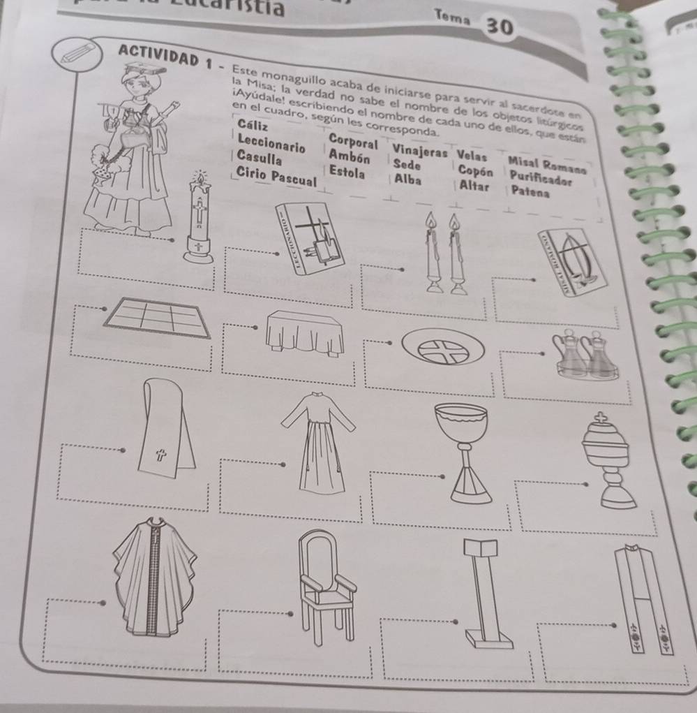 caristia 
Tema 30 
ACTIVIDAD 1 - Este monaguillo acaba de iniciarse para servir al sacerdote en 
la Misa; la verdad no sabe el nombre de los objetos litúrgicos 
¡Ayúdale! escribiendo el nombre de cada uno de ellos, que están 
en el cuadro, según les corresponda. 
Cáliz Corporal Vinajeras Velas Misal Romano 
Leccionario Ambón Copón Purificador 
Sede 
Casulla Estola Alba Altar Patena 
Cirio Pascual 
: 
t 
6 .