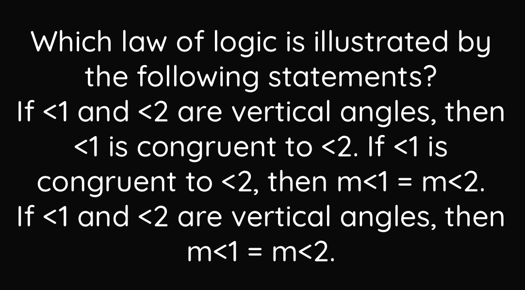 Which law of logic is illustrated by
the following statements?
If <1</tex> and <2</tex> are vertical angles, then
<1</tex> is congruent to <2</tex> . If <1</tex> is
congruent to <2</tex> , then m<1=m<2</tex>.
If <1</tex> and <2</tex> are vertical angles, then
m<1=m<2</tex>.