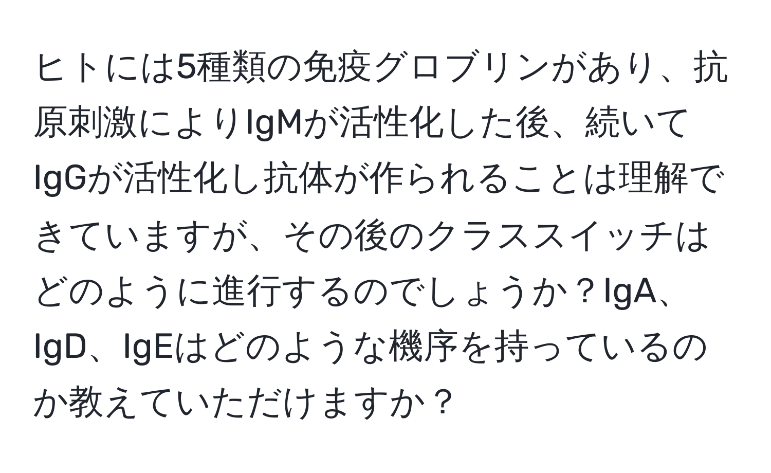 ヒトには5種類の免疫グロブリンがあり、抗原刺激によりIgMが活性化した後、続いてIgGが活性化し抗体が作られることは理解できていますが、その後のクラススイッチはどのように進行するのでしょうか？IgA、IgD、IgEはどのような機序を持っているのか教えていただけますか？
