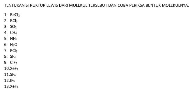 TENTUKAN STRUKTUR LEWIS DARI MOLEKUL TERSEBUT DAN COBA PERIKSA BENTUK MOLEKULNYA. 
1. BeCl_2
2. BCl_3
3. SO_2
4. CH_4
5. NH_3
6. H_2O
7. PCl_5
8. SF_4
9. CIF_3
10 XeF_2
11. SF_6
12. IF_5
13 XeF_4