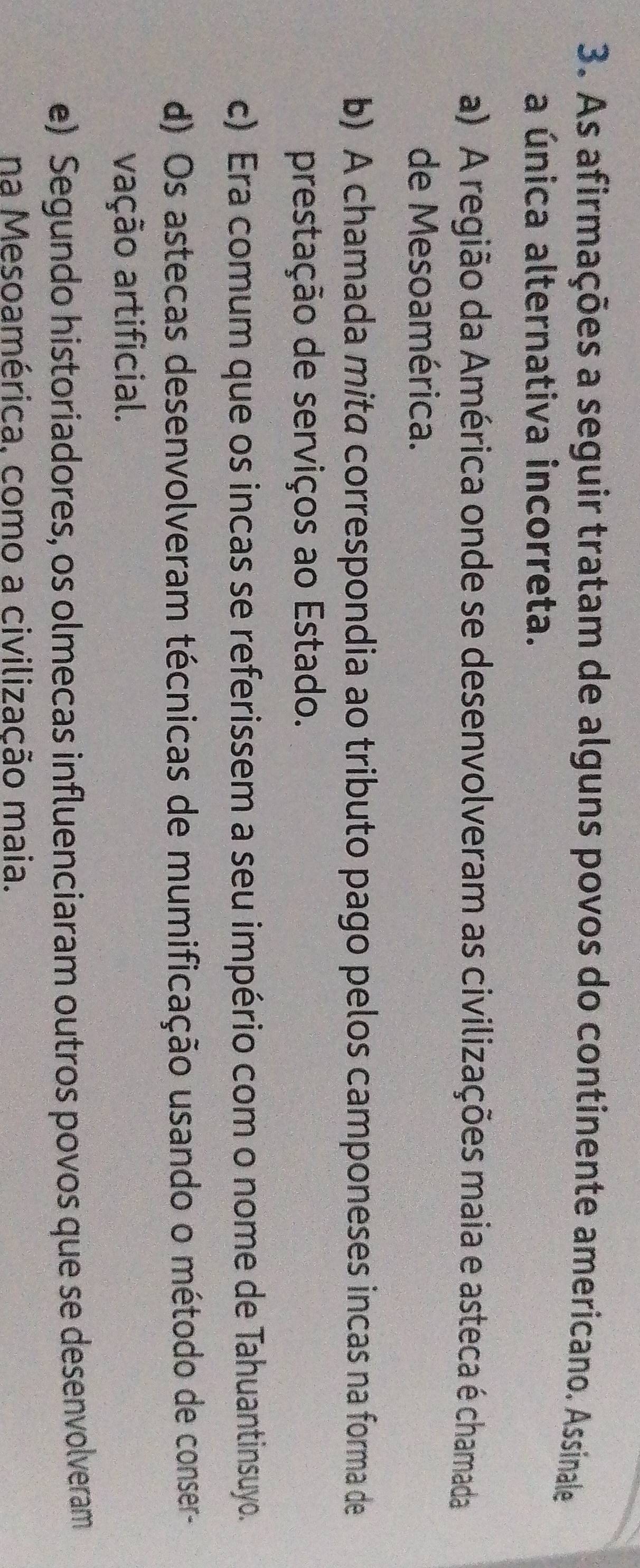 As afirmações a seguir tratam de alguns povos do continente americano. Assinale
a única alternativa incorreta.
a) A região da América onde se desenvolveram as civilizações maia e asteca é chamada
de Mesoamérica.
b) A chamada mita correspondia ao tributo pago pelos camponeses incas na forma de
prestação de serviços ao Estado.
c) Era comum que os incas se referissem a seu império com o nome de Tahuantinsuyo.
d) Os astecas desenvolveram técnicas de mumificação usando o método de conser-
vação artificial.
e) Segundo historiadores, os olmecas influenciaram outros povos que se desenvolveram
na Mesoamérica, como a civilização maia.