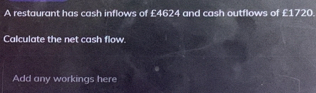 A restaurant has cash inflows of £4624 and cash outflows of £1720. 
Calculate the net cash flow. 
Add any workings here