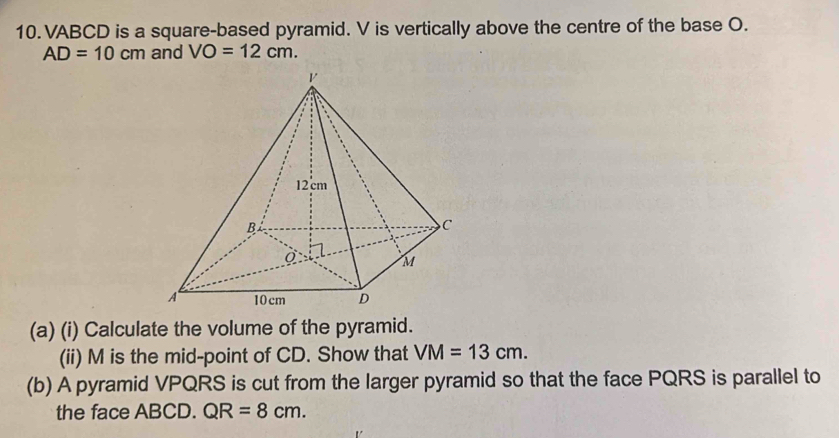 VABCD is a square-based pyramid. V is vertically above the centre of the base O.
AD=10cm and VO=12cm. 
(a) (i) Calculate the volume of the pyramid. 
(ii) M is the mid-point of CD. Show that VM=13cm. 
(b) A pyramid VPQRS is cut from the larger pyramid so that the face PQRS is parallel to 
the face ABCD. QR=8cm.