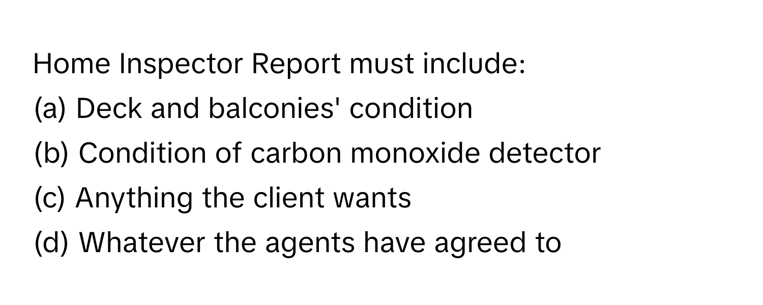 Home Inspector Report must include:

(a) Deck and balconies' condition
(b) Condition of carbon monoxide detector
(c) Anything the client wants
(d) Whatever the agents have agreed to