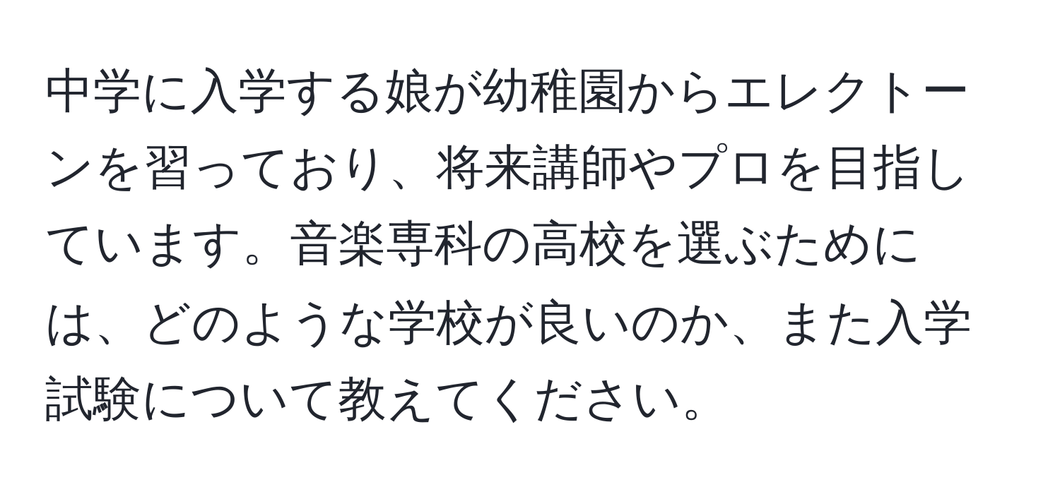 中学に入学する娘が幼稚園からエレクトーンを習っており、将来講師やプロを目指しています。音楽専科の高校を選ぶためには、どのような学校が良いのか、また入学試験について教えてください。