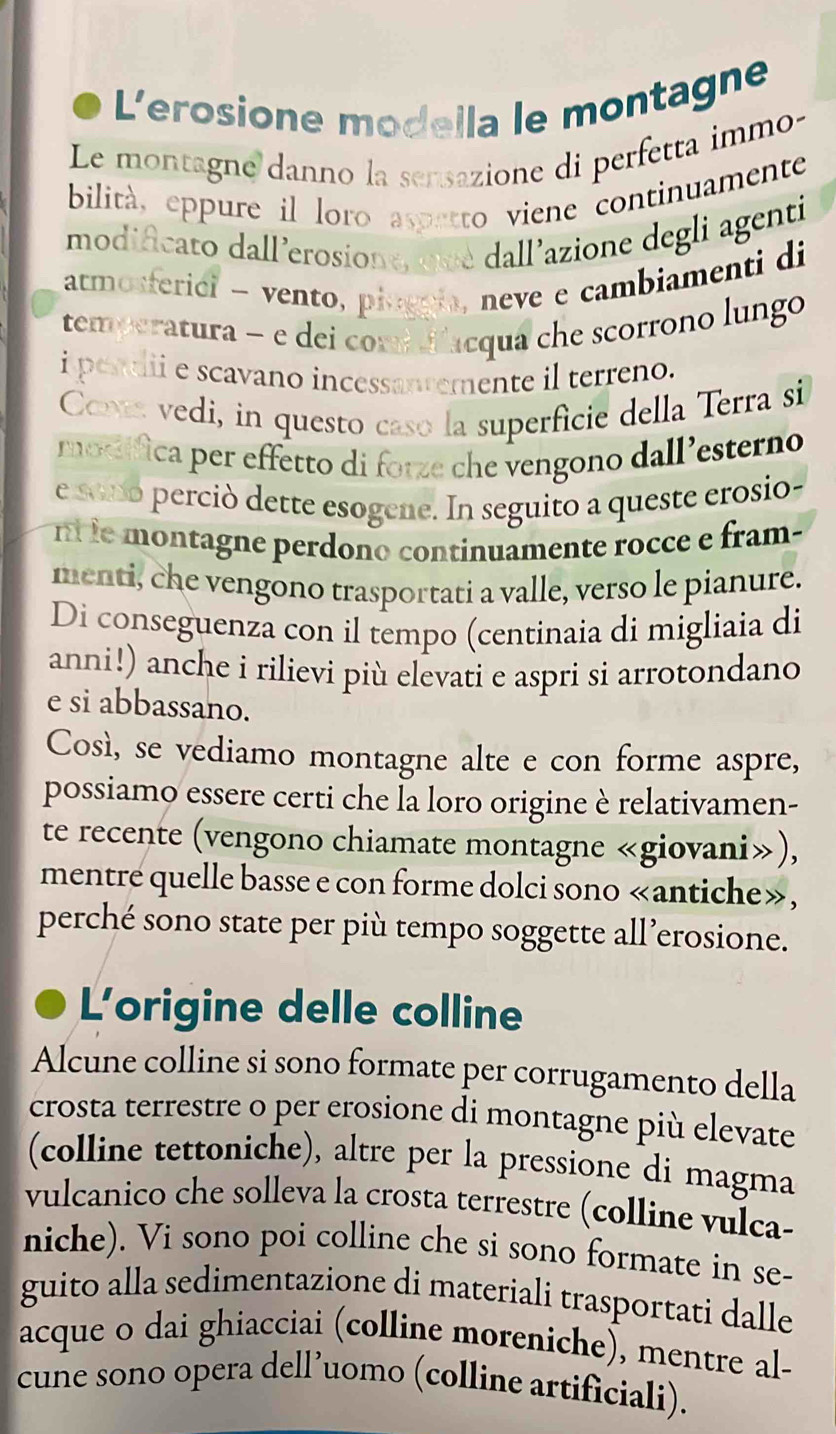 L'erosione modella le montagne
Le montagne danno la sensazione di perfetta immo-
bilità, eppure il loro aspetto viene continuamente
modificato dall'erosione, que dall'azione degli agenti
atmosferici - vento, pingnia, neve e cambiamenti di
temperatura - e dei comd d'acqua che scorrono lungo
i pentii e scavano incessantemente il terreno.
Coms vedi, in questo caso la superficie della Terra si
modífica per effetto di fotze che vengono dall’esterno
e sono perciò dette esogene. In seguito a queste erosio-
n le montagne perdono continuamente rocce e fram-
menti, che vengono trasportati a valle, verso le pianure.
Di conseguenza con il tempo (centinaia di migliaia di
anni!) anche i rilievi più elevati e aspri si arrotondano
e si abbassano.
Così, se vediamo montagne alte e con forme aspre,
possiamo essere certi che la loro origine è relativamen-
te recente (vengono chiamate montagne «giovani»),
mentre quelle basse e con forme dolci sono «antiche»,
perché sono state per più tempo soggette all’erosione.
L'origine delle colline
Alcune colline si sono formate per corrugamento della
crosta terrestre o per erosione di montagne più elevate
(colline tettoniche), altre per la pressione di magma
vulcanico che solleva la crosta terrestre (colline vulca-
niche). Vi sono poi colline che si sono formate in se-
guito alla sedimentazione di materiali trasportati dalle
acque o dai ghiacciai (colline moreniche), mentre al-
cune sono opera dell’uomo (colline artificiali).