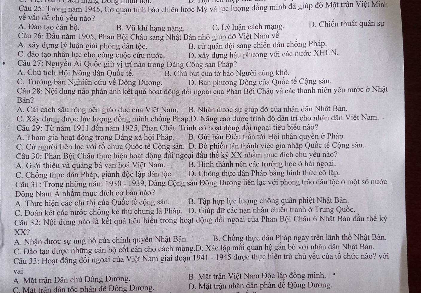 Nan Cách mạng Dong mh nộn
Câu 25: Trong năm 1945, Cơ quan tỉnh báo chiến lược Mỹ và lực lượng đồng minh đã giúp đỡ Mặt trận Việt Minh
về vấn đề chủ yếu nào?
A. Đào tạo cán bộ. B. Vũ khí hạng nặng. C. Lý luận cách mạng. D. Chiến thuật quân sự
Câu 26: Đầu năm 1905, Phan Bội Châu sang Nhật Bản nhỏ giúp đỡ Việt Nam về
A. xây dựng lý luận giải phóng dân tộc. B. cử quân đội sang chiến đấu chống Pháp.
C. đào tạo nhân lực cho công cuộc cứu nước. D. xây dựng hậu phương với các nước XHCN.
Câu 27: Nguyễn Ái Quốc giữ vị trí nào trong Đảng Cộng sản Pháp?
A. Chủ tịch Hội Nông dân Quốc tế. B. Chủ bút của tờ báo Người cùng khổ.
C. Trưởng ban Nghiên cứu về Đông Dương. D. Ban phương Đông của Quốc tế Cộng sản.
Câu 28: Nội dung nào phản ảnh kết quả hoạt động đối ngoại của Phan Bội Châu và các thanh niên yêu nước ở Nhật
Bản?
A. Cải cách sâu rộng nên giáo dục của Việt Nam. B. Nhận được sự giúp đỡ của nhân dân Nhật Bản.
C. Xây dựng được lực lượng đồng minh chống Pháp.D. Nâng cao được trình độ dân trí cho nhân dân Việt Nam. .
Câu 29: Từ năm 1911 đến năm 1925, Phan Châu Trinh có hoạt động đối ngoại tiêu biểu nào?
A. Tham gia hoạt động trong Đảng xã hội Pháp. B. Gửi bản Điều trần tới Hội nhân quyền ở Pháp.
C. Cử người liên lạc với tổ chức Quốc tế Cộng sản. D. Bỏ phiếu tán thành việc gia nhập Quốc tế Cộng sản.
Câu 30: Phan Bội Châu thực hiện hoạt động đối ngoại đầu thế kỷ XX nhằm mục đích chủ yếu nào?
A. Giới thiệu và quảng bá văn hoá Việt Nam. B. Hình thành nên các trường học ở hải ngoại.
C. Chống thực dân Pháp, giành độc lập dân tộc. D. Chống thực dân Pháp bằng hình thức cô lập.
Câu 31: Trong những năm 1930 - 1939, Đảng Cộng sản Đông Dương liên lạc với phong trào dân tộc ở một số nước
Đông Nam Á nhằm mục đích cơ bản nào?
A. Thực hiện các chỉ thị của Quốc tế cộng sản. B. Tập hợp lực lượng chống quân phiệt Nhật Bản.
C. Đoàn kết các nước chống kẻ thù chung là Pháp. D. Giúp đỡ các nạn nhân chiến tranh ở Trung Quốc.
Câu 32: Nội dung nào là kết quả tiêu biểu trong hoạt động đối ngoại của Phan Bội Châu 6 Nhật Bản đầu thế kỳ
XX?
A. Nhận được sự ủng hộ của chính quyền Nhật Bản. B. Chống thực dân Pháp ngay trên lãnh thổ Nhật Bản.
C. Đào tạo được những cán bộ cốt cản cho cách mạng.D. Xác lập mối quan hệ gắn bó với nhân dân Nhật Bản.
Câu 33: Hoạt động đối ngoại của Việt Nam giai đoạn 1941 - 1945 được thực hiện trò chủ yếu của tổ chức nào? với
vai
A. Mặt trận Dân chủ Đông Dương. B. Mặt trận Việt Nam Độc lập đồng minh.
C. Mặt trân dân tộc phản để Đông Dương.  D. Mặt trận nhân dân phản đề Đông Dương.