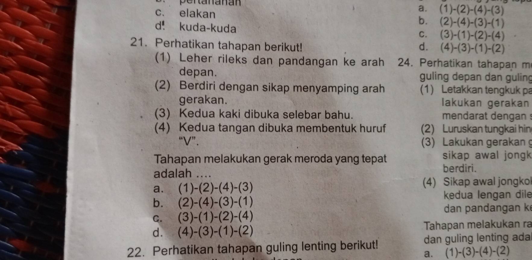 pertananán
a. (1)-(2)-(4)-(3)
c. elakan (2)-(4)-(3)-(1)
b.
d. kuda-kuda
C. (3)-(1)-(2)-(4)
21. Perhatikan tahapan berikut! d. (4)-(3)-(1)-(2)
(1) Leher rileks dan pandangan ke arah 24. Perhatikan tahapan m
depan. guling depan dan guling
(2) Berdiri dengan sikap menyamping arah (1) Letakkan tengkuk pa
gerakan. lakukan gerakan
(3) Kedua kaki dibuka selebar bahu. mendarat dengan :
(4) Kedua tangan dibuka membentuk huruf (2) Luruskan tungkai hin
“ V ”. (3) Lakukan gerakan g
Tahapan melakukan gerak meroda yang tepat
sikap awal jongk
adalah ...
berdiri.
a. (1)-(2)-(4)-(3)
(4) Sikap awal jongkol
b. (2)-(4)-(3)-(1)
kedua lengan dile
dan pandangan k
C. (3)-(1)-(2)-(4)
d. (4)-(3)-(1)-(2) Tahapan melakukan ra
dan guling lenting ada
22. Perhatikan tahapan guling lenting berikut!
a. (1)-(3)-(4)-(2)