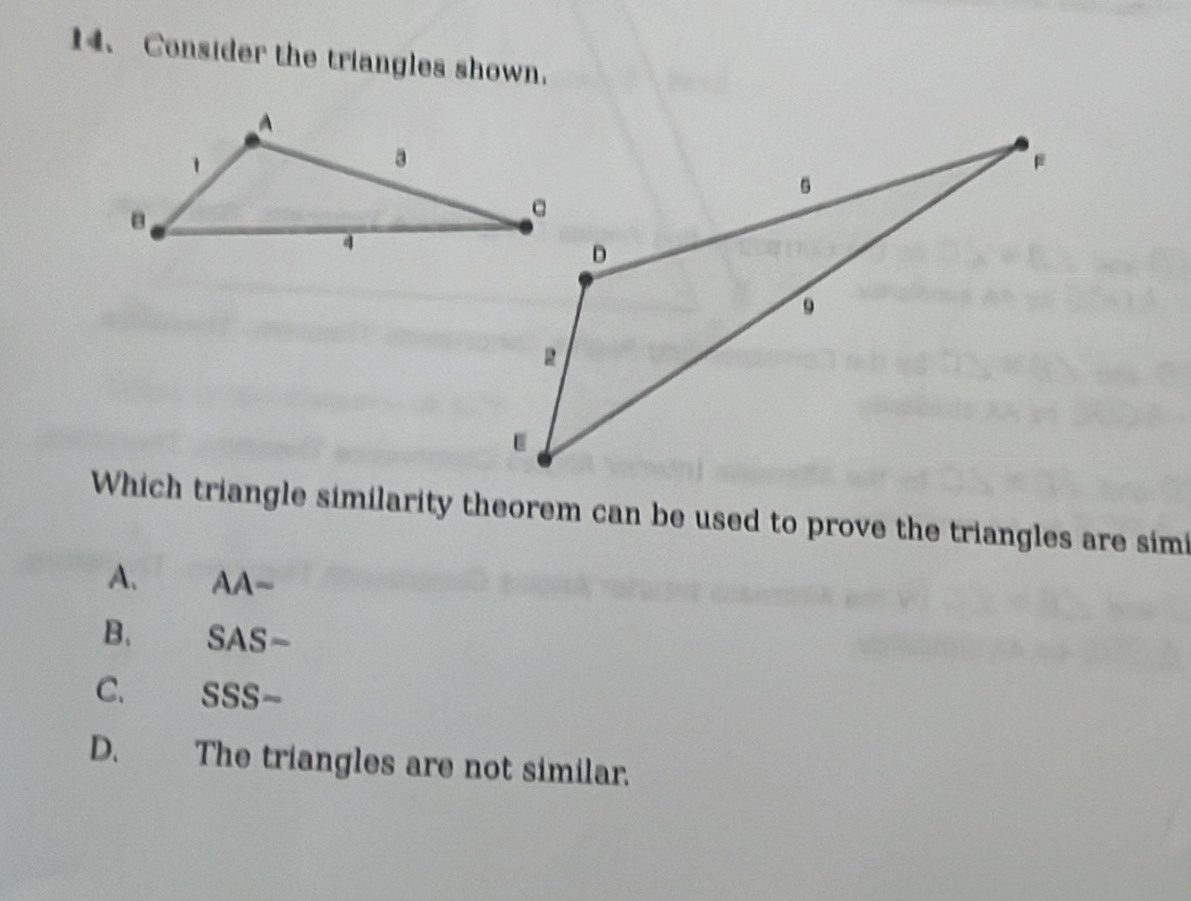 Consider the triangles shown.
Which triangle similarity theorem can be used to prove the triangles are sim
A. AA~
B. SAS-
C. SSS-
D. The triangles are not similar.