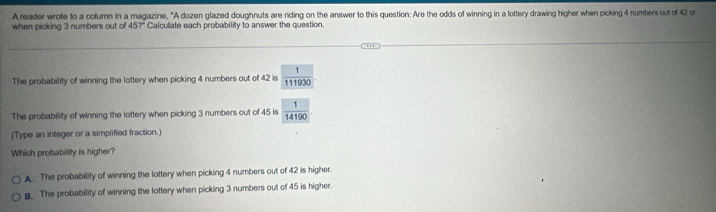 A reader wrote to a column in a magazine, "A dozen glazed doughnuts are riding on the answer to this question: Are the odds of winning in a lottery drawing higher when picking 4 numbers out of 42 or
when picking 3 numbers out of 45?^circ  Calculate each probability to answer the question.
The probability of winning the lottery when picking 4 numbers out of 42 is  1/111930 . 
The probability of winning the lottery when picking 3 numbers out of 45 is  1/14190 . 
(Type an integer or a simplified fraction.)
Which probability is higher?
A. The probability of winning the lottery when picking 4 numbers out of 42 is higher.
B. The probability of winning the lottery when picking 3 numbers out of 45 is higher.