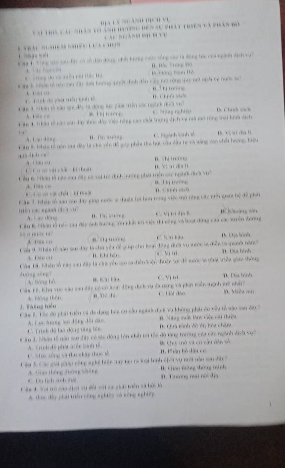 ha n    
* ău C Vùng vàu sau đặc có số dân đóng, chất lượng cuộc sống cao là động lực của ngành dịch vự
Đác Trung Bộ 
* Trng du và miều nai Hác Đo D. Đông Nam Bộ
Câu 1 Nhân tễ năo sau đây ảnh hường quyết định đều việc mở rộng quy mở dịch vụ nước t?
g 
* Tành đã phát miên lan ề  D. C hnh sách 
âu 1thân tễ năo si đây là động lực phát triển các ngành dịch vụ?
A. C  C u Năng nghiệ D. Chinh sách
Câu 1 Nhân tổ nậo sau dây thức đây việc năng cao chất hượng địch vụ mã mở rông loại hình dịch
C a de ne C. Ngành kinh tề D. Vị i địa tì
Câu #: Nhân tổ năn sau đây là chủ yêu để gop phần thu họi vôn đầu t và năng cao chất lượng, biệu
quá dìch zú B    m  ờ ng
A.Dn c 
* Cơ sử vật chất  ki thuật D. Vị u  dịa l
C ầu 6. Nhân lỗ nào sau đây có vai trò định hưởng phát tiền các ngành dịch vụ?
A. Dân củ B hị tông
v sử vật chất : kí thuật D. Chính sách
C âu 7, Nhân tổ năo sau đây giáp nuớc ta thuận lợi hơn trong việc mô rờng các mội quan hệ để phát
siên các ngành dịch vu7
A. Lan dòng B.   … … C. V ị  t   dị D. Khoảng sân
Cầu # bhân tổ nău sau đây ảnh hường lớn nhất tới việc thi công và boạt động của các tuyền đường
bộ o mác ta? C Khi háu D. Dịa hinh
A. Dân có  '                
Cầu 9. 'hân tổ nào san đây là chủ yêu để giúp cho hoạt động dịch vụ nước ta diễn ra quanh năm ?
A. Dâo cử l. K hí háo C. Vi i D. Dịa hình
Câu 18. Nhân tổ nào sau đây là chủ yêu tạo ra điễu kiện thuận lợi đề nước ta phát triển giao thông
duàng sòng?
A. lióng hà B. Khi bầu C. Vị t D. Dịa binh
Cầu H. Khu vực nào sau đây có có hoạt động địch vụ đa dang và phát tiền mạnh mề nhậ
A. Nóng thôu n Đó thì C. Hải đảo D. Miễn m
2. Tháng hiệu
Câu 1. Tôc độ phát triển và đa dạng hòa cơ cầu ngành dịch vụ không phải do yều tổ nào san đây?
A. Lực tượng lạo động đổi dân . Năng mất làm việc cài thiên
C. Trình độ lạo động tăng lên D. Quá tinh đô thị hoa chậm
Cầu 2. Nhân tổ năo sao đây có tác động lớn nhất tới tốc độ tăng trường của các ngành địch vụ?
A. Trình đô phát triển kinh tế B. Quy mô và có cầu dân số
C. Mùc sông và thu nhập thực tế D. Phân bỏ dân cư
Câu 3. Các giải pháp công nghệ hiện nay tạo ra loại hình dịch vụ mới năo sau đây 7
A. Giao thông đường không  tao thông thông minh
C. T lịch sinh thái D. Thương mạt nội địa
Cầu 4. Vai trò của dịch vụ đổi với sự phát triển sã hội là
A. thúc đây phái tiện công nghiệp và nông nghiệp