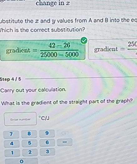 change in x
ubstitute the x and y values from A and B into the ed 
Which is the correct substitution? 
gradient = (42-26)/25000-5000  gradient =frac 250
Step 4 / 5
Carry out your calculation. 
What is the gradient of the straight part of the graph? 
Entae numbur° C/J
7 8 9
4 5 6
1 2 3
0