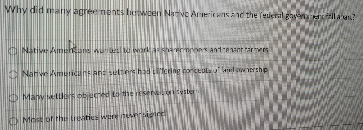 Why did many agreements between Native Americans and the federal government fall apart?
Native Amencans wanted to work as sharecroppers and tenant farmers
Native Americans and settlers had differing concepts of land ownership
Many settlers objected to the reservation system
Most of the treaties were never signed.