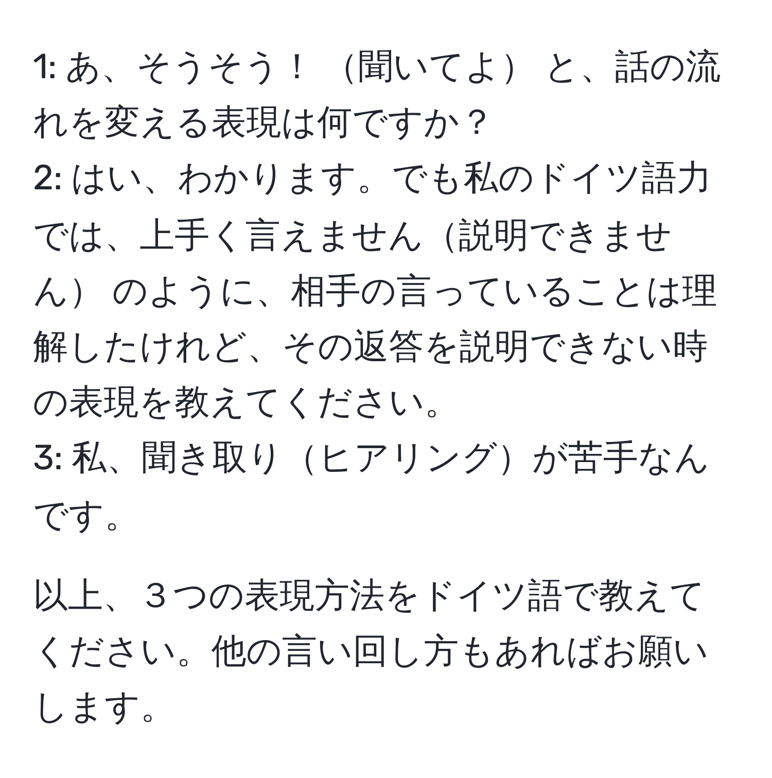 1: あ、そうそう！ 聞いてよ と、話の流れを変える表現は何ですか？  
2: はい、わかります。でも私のドイツ語力では、上手く言えません説明できません のように、相手の言っていることは理解したけれど、その返答を説明できない時の表現を教えてください。  
3: 私、聞き取りヒアリングが苦手なんです。  

以上、３つの表現方法をドイツ語で教えてください。他の言い回し方もあればお願いします。