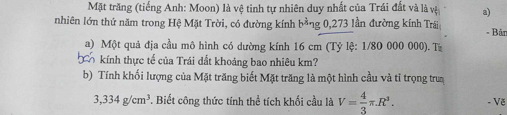 Mặt trăng (tiếng Anh: Moon) là vệ tinh tự nhiên duy nhất của Trái đất và là vệt 
a) 
nhiên lớn thứ năm trong Hệ Mặt Trời, có đường kính b^(frac 1)2 ng 0,273 lần đường kính Trái 
- Bản 
a) Một quả địa cầu mô hình có dường kính 16 cm (Tỷ lệ: 1/80 000 000). Tí 
kính thực tế của Trái dất khoảng bao nhiêu km? 
b) Tính khối lượng của Mặt trăng biết Mặt trăng là một hình cầu và tỉ trọng trun
3,334g/cm^3 * Biết công thức tính thể tích khối cầu là V= 4/3 π .R^3. - Vẽ