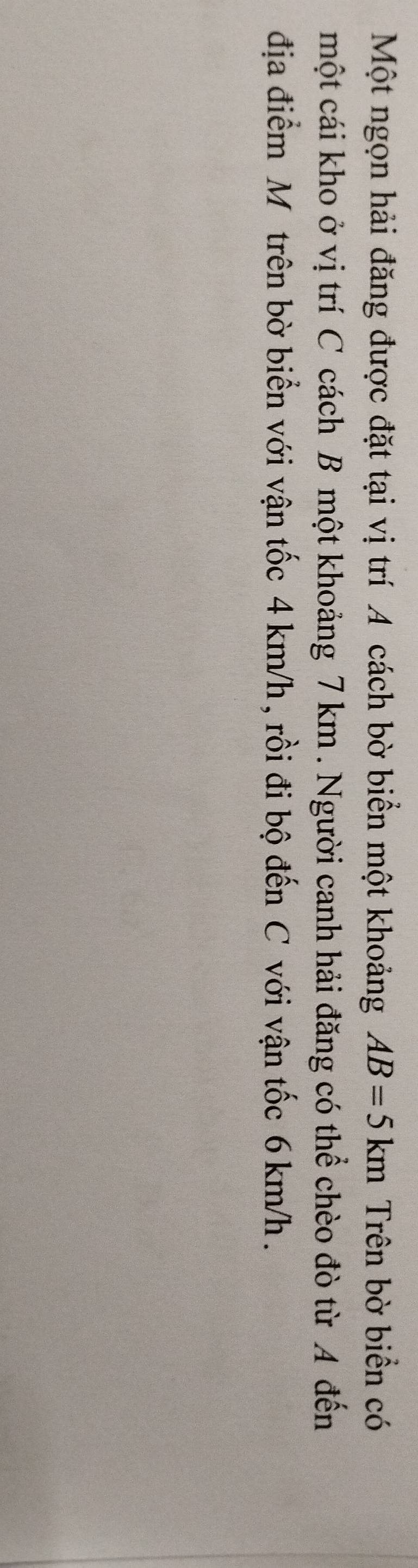Một ngọn hải đăng được đặt tại vị trí A cách bờ biển một khoảng AB=5km Trên bờ biển có 
một cái kho ở vị trí C cách B một khoảng 7 km. Người canh hải đăng có thể chèo đò từ A đến 
địa điểm M trên bờ biển với vận tốc 4 km/h , rồi đi bộ đến C với vận tốc 6 km/h.