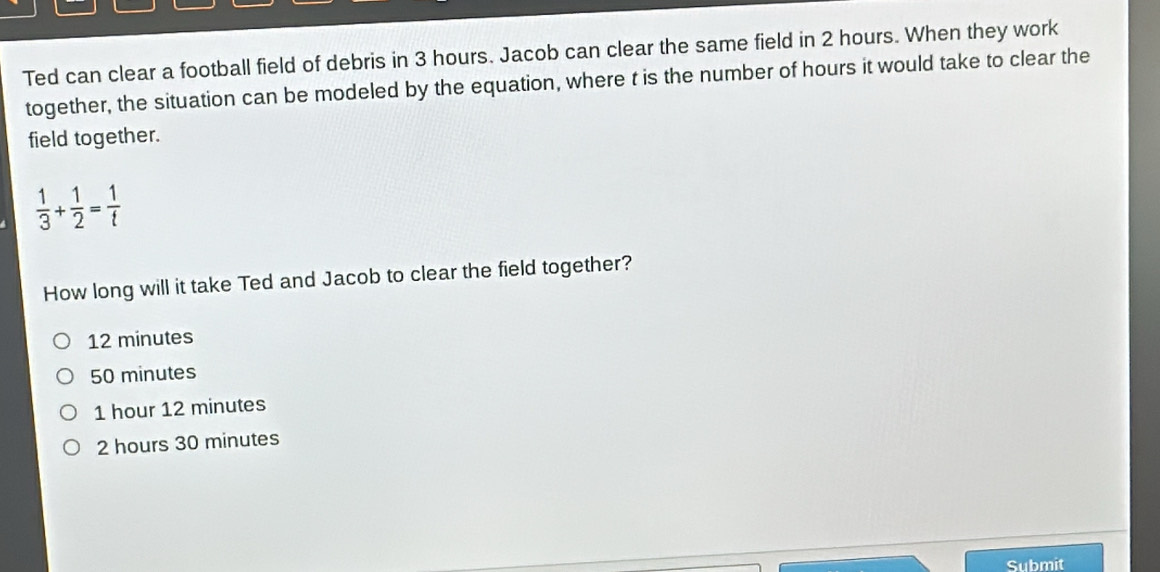 Ted can clear a football field of debris in 3 hours. Jacob can clear the same field in 2 hours. When they work
together, the situation can be modeled by the equation, where t is the number of hours it would take to clear the
field together.
 1/3 + 1/2 = 1/t 
How long will it take Ted and Jacob to clear the field together?
12 minutes
50 minutes
1 hour 12 minutes
2 hours 30 minutes
Submit