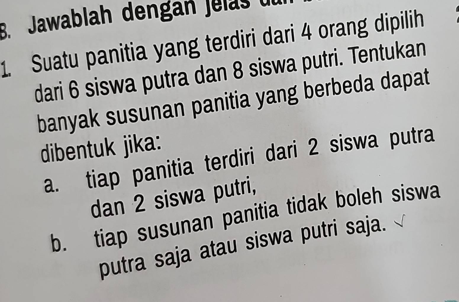 Jawablah dengan j e l d 
1. Suatu panitia yang terdiri dari 4 orang dipilih
dari 6 siswa putra dan 8 siswa putri. Tentukan
banyak susunan panitia yang berbeda dapat
dibentuk jika:
a. tiap panitia terdiri dari 2 siswa putra
dan 2 siswa putri,
b. tiap susunan panitia tidak boleh siswa
putra saja atau siswa putri saja.