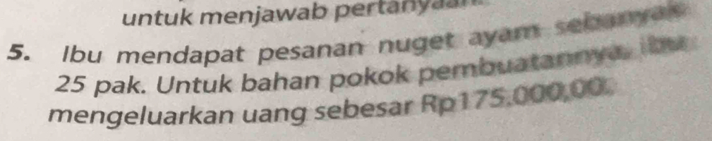 untuk menjawab pertanyaan 
5. Ibu mendapat pesanan nuget ayam sebanyas
25 pak. Untuk bahan pokok pembuatannya, ibu 
mengeluarkan uang sebesar Rp175,000,00.