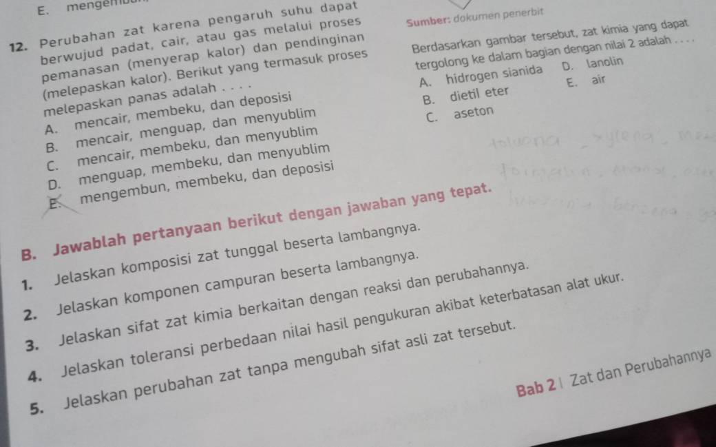 mengér uu
12. Perubahan zat karena pengaruh suhu dapat
berwujud padat, cair, atau gas melalui proses Sumber: dokumen penerbit
tergolong ke dalam bagian dengan nilai 2 adalah . . . .
(melepaskan kalor). Berikut yang termasuk proses Berdasarkan gambar tersebut, zat kimia yang dapat
pemanasan (menyerap kalor) dan pendinginan
A. hidrogen sianida D. lanolin
melepaskan panas adalah . . . .
A. mencair, membeku, dan deposisi
B. mencair, menguap, dan menyublim B. dietil eter E. air
C. mencair, membeku, dan menyublim C. aseton
D. menguap, membeku, dan menyublim
E. mengembun, membeku, dan deposisi
B. Jawablah pertanyaan berikut dengan jawaban yang tepat.
1. Jelaskan komposisi zat tunggal beserta lambangnya.
2. Jelaskan komponen campuran beserta lambangnya.
3. Jelaskan sifat zat kimia berkaitan dengan reaksi dan perubahannya
4. Jelaskan toleransi perbedaan nilai hasil pengukuran akibat keterbatasan alat ukur
5. Jelaskan perubahan zat tanpa mengubah sifat asli zat tersebut.
Bab 2 | Zat dan Perubahannya