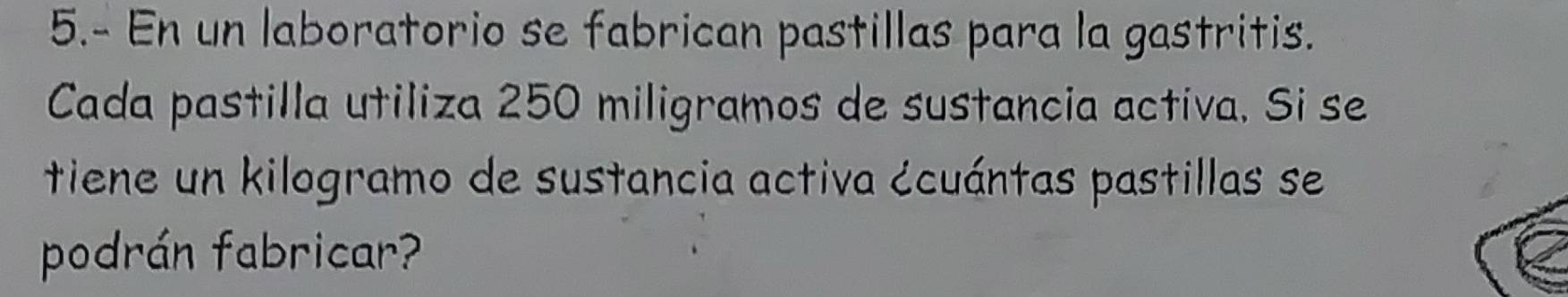 5.- En un laboratorio se fabrican pastillas para la gastritis. 
Cada pastilla utiliza 250 miligramos de sustancia activa. Si se 
tiene un kilogramo de sustancia activa écuántas pastillas se 
podrán fabricar?