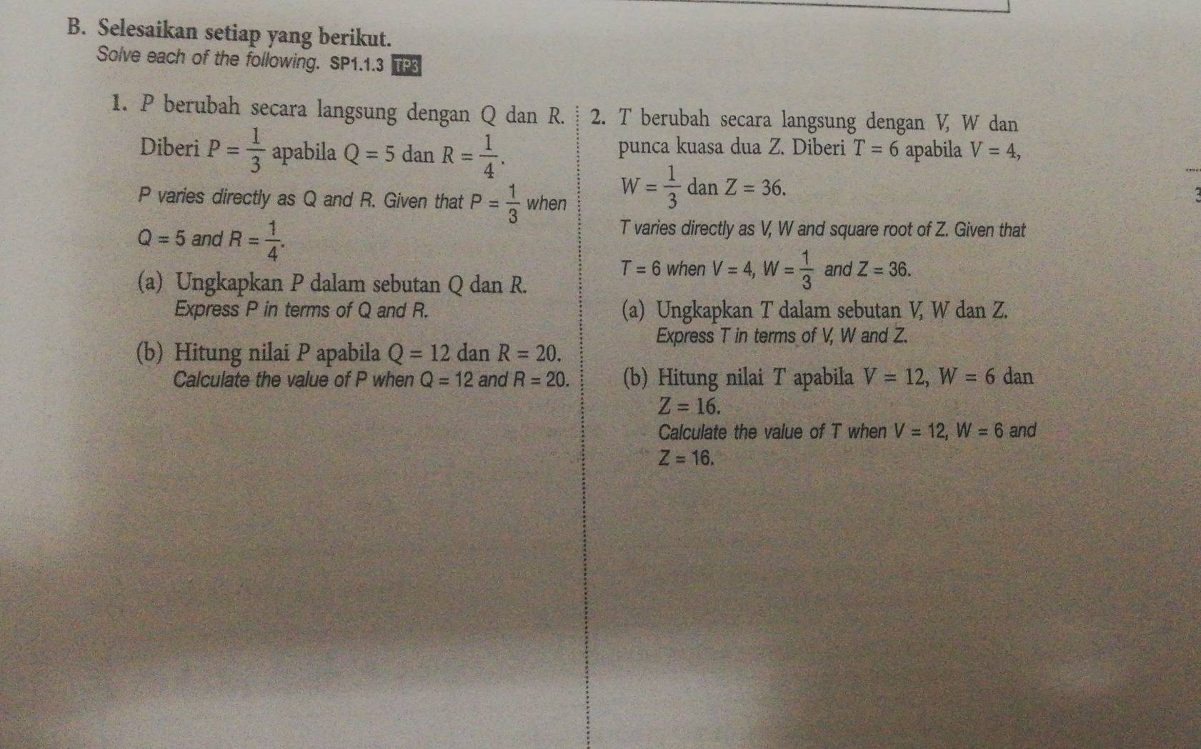 Selesaikan setiap yang berikut. 
Solve each of the following. SP1.1.3 TP3 
1. P berubah secara langsung dengan Q dan R. 2. T berubah secara langsung dengan V, W dan 
Diberi P= 1/3  apabila Q=5danR= 1/4 . punca kuasa dua Z. Diberi T=6 apabila V=4,
P varies directly as Q and R. Given that P= 1/3  when
W= 1/3 danZ=36.
Q=5 and R= 1/4 .
T varies directly as V, W and square root of Z. Given that
T=6 when V=4, W= 1/3  and Z=36. 
(a) Ungkapkan P dalam sebutan Q dan R. 
Express P in terms of Q and R. (a) Ungkapkan T dalam sebutan V W dan Z. 
Express T in terms of V, W and Z. 
(b) Hitung nilai P apabila Q=12danR=20. 
Calculate the value of P when Q=12 and R=20. (b) Hitung nilai T apabila V=12, W=6 dan
Z=16. 
Calculate the value of T when V=12, W=6 and
Z=16.