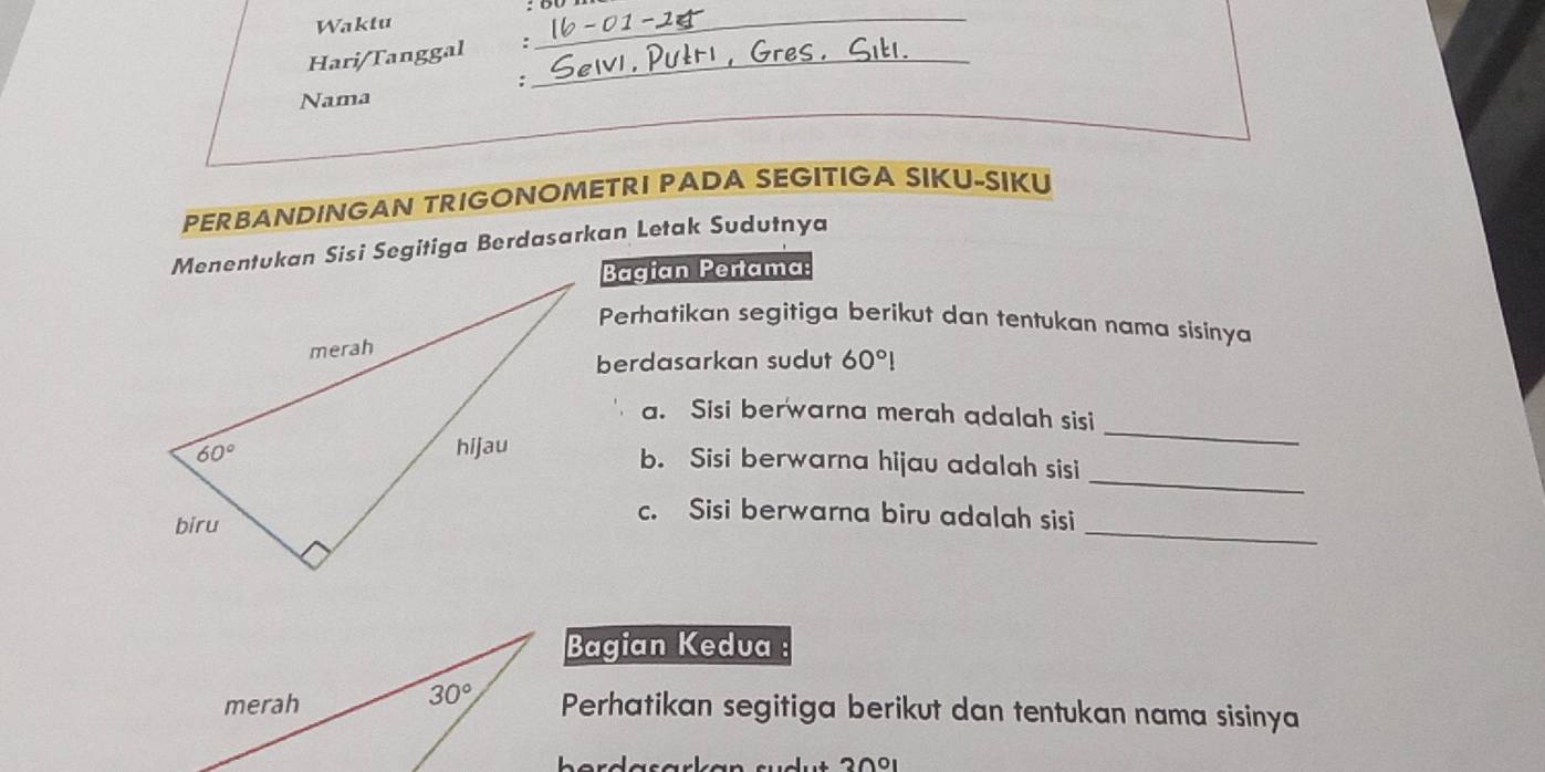 Waktu
Hari/Tanggal :_
_
:
Nama
PERBANDINGAN TRIGONOMETRI PADA SEGITIGA SIKU-SIKU
Menentukan Sisi Segitiga Berdasarkan Letak Sudutnya
Bagian Pertama:
Perhatikan segitiga berikut dan tentukan nama sisinya
berdasarkan sudut 60°!
_
a. Sisi berwarna merah adalah sisi
_
b. Sisi berwarna hijau adalah sisi
_
c. Sisi berwarna biru adalah sisi
Bagian Kedva
Perhatikan segitiga berikut dan tentukan nama sisinya