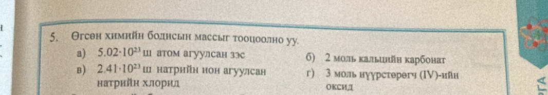 Θгсθн химийη боднсьн массыг тооцоолно уу
a) 5.02· 10^(23)mu I атом агуулсан зэс σ) 2 моль кальинйн карбонат
B) 2.41· 10^(23)m натрийн нон агуулсан г) 3 моль нуурстерегч (ΙV)-ийи
натрийη хлорил OKCиД