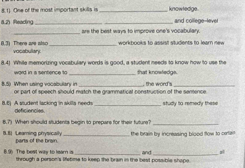 8.1) One of the most important skills is _knowledge. 
8.2) Reading _and college-level 
_are the best ways to improve one's vocabulary. 
8.3) There are also _workbooks to assist students to learn new 
vocabulary. 
8.4) While memorizing vocabulary words is good, a student needs to know how to use the 
word in a sentence to _that knowledge. 
8.5) When using vocabulary in _, the word's_ 
or part of speech should match the grammatical construction of the sentence. 
8.6) A student lacking in skills needs _study to remedy these 
deficiencies. 
8.7) When should students begin to prepare for their future?_ 
8.8) Learning physically_ the brain by increasing blood flow to certain 
parts of the brain. 
8.9) The best way to learn is _and_ all 
through a person's lifetime to keep the brain in the best possible shape.