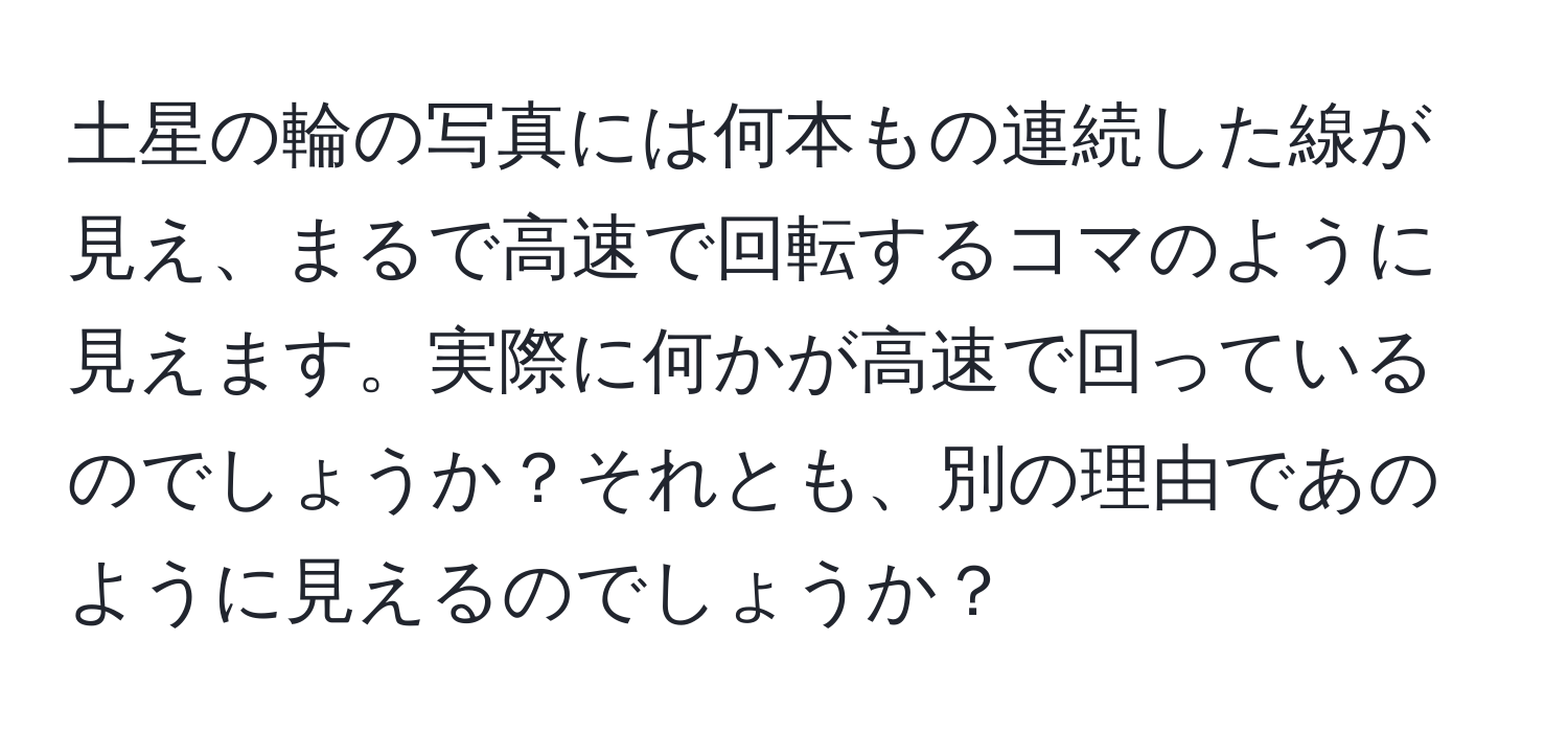 土星の輪の写真には何本もの連続した線が見え、まるで高速で回転するコマのように見えます。実際に何かが高速で回っているのでしょうか？それとも、別の理由であのように見えるのでしょうか？