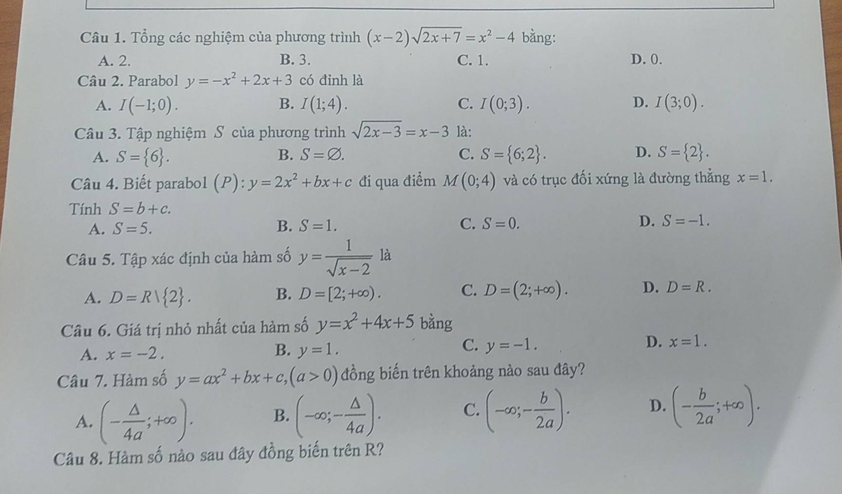 Tổng các nghiệm của phương trình (x-2)sqrt(2x+7)=x^2-4 bằng:
A. 2. B. 3. C. 1. D. 0.
Câu 2. Parabol y=-x^2+2x+3 có đỉnh là
A. I(-1;0). B. I(1;4). C. I(0;3). D. I(3;0).
Câu 3. Tập nghiệm S của phương trình sqrt(2x-3)=x-3 là:
A. S= 6 . B. S=varnothing . C. S= 6;2 . D. S= 2 .
Câu 4. Biết parabol (P):y=2x^2+bx+c đi qua điểm M(0;4) và có trục đối xứng là đường thẳng x=1.
Tính S=b+c.
A. S=5. B. S=1. C. S=0. D. S=-1.
Câu 5. Tập xác định của hàm số y= 1/sqrt(x-2)  là
C.
D.
A. D=R/ 2 . B. D=[2;+∈fty ). D=(2;+∈fty ). D=R.
Câu 6. Giá trị nhỏ nhất của hàm số y=x^2+4x+5 bằng
C.
A. x=-2. B. y=1. y=-1.
D. x=1.
Câu 7. Hàm số y=ax^2+bx+c,(a>0) đồng biến trên khoảng nào sau đây?
A. (- △ /4a ;+∈fty ).
B. (-∈fty ;- △ /4a ). (-∈fty ;- b/2a ).
C.
D. (- b/2a ;+∈fty ).
Câu 8. Hàm số nào sau đây đồng biến trên R?