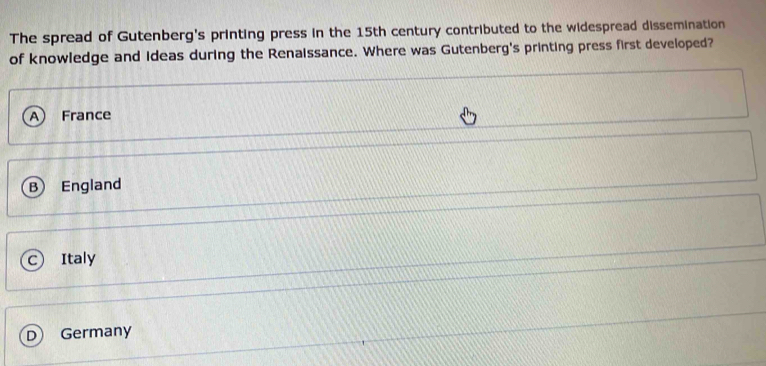 The spread of Gutenberg's printing press in the 15th century contributed to the widespread dissemination
of knowledge and ideas during the Renaissance. Where was Gutenberg's printing press first developed?
A France
B) England
C) Italy
D Germany