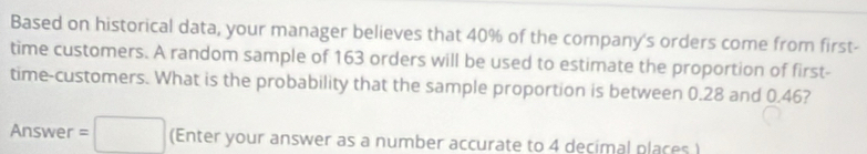 Based on historical data, your manager believes that 40% of the company's orders come from first- 
time customers. A random sample of 163 orders will be used to estimate the proportion of first- 
time-customers. What is the probability that the sample proportion is between 0.28 and 0.46? 
Answer =□ (Enter your answer as a number accurate to 4 decimal places )