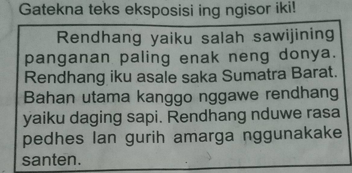 Gatekna teks eksposisi ing ngisor iki! 
Rendhang yaiku salah sawijining 
panganan paling enak neng donya. 
Rendhang iku asale saka Sumatra Barat. 
Bahan utama kanggo nggawe rendhang 
yaiku daging sapi. Rendhang nduwe rasa 
pedhes Ian gurih amarga nggunakake 
santen.