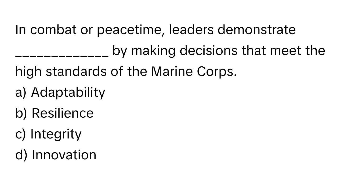 In combat or peacetime, leaders demonstrate _____________ by making decisions that meet the high standards of the Marine Corps.

a) Adaptability
b) Resilience
c) Integrity
d) Innovation