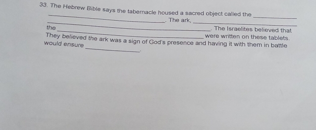 The Hebrew Bible says the tabernacle housed a sacred object called the 
_ 
_. The ark, 
_ 
the_ . The Israelites believed that 
were written on these tablets. 
_ 
They believed the ark was a sign of God's presence and having it with them in battle 
would ensure