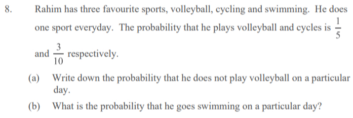 Rahim has three favourite sports, volleyball, cycling and swimming. He does 
one sport everyday. The probability that he plays volleyball and cycles is  1/5 
and  3/10  respectively. 
(a) Write down the probability that he does not play volleyball on a particular
day. 
(b) What is the probability that he goes swimming on a particular day?