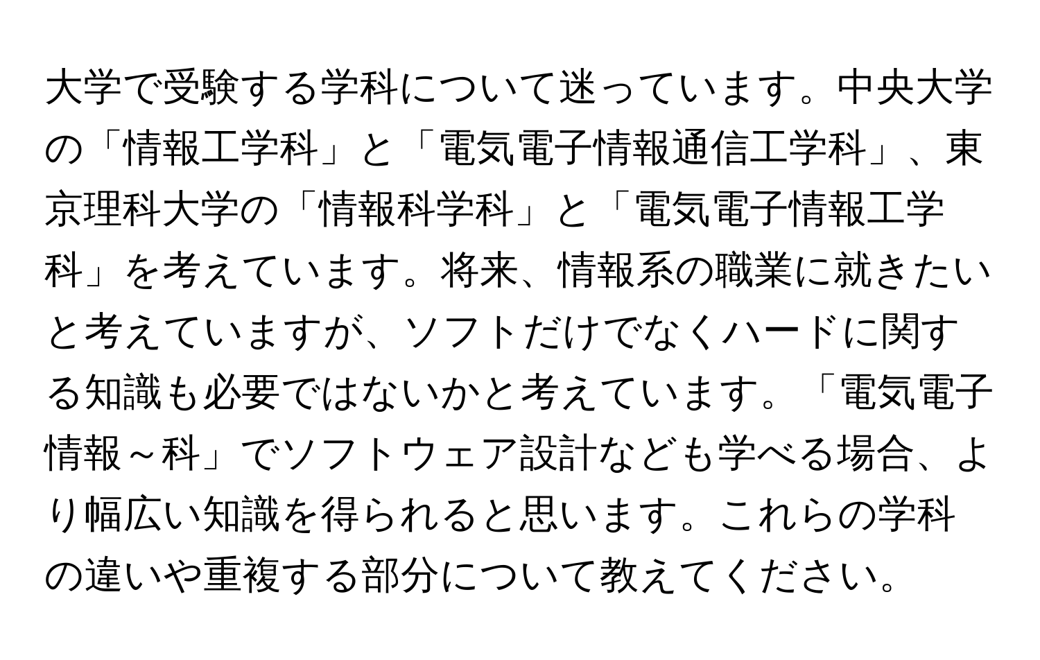 大学で受験する学科について迷っています。中央大学の「情報工学科」と「電気電子情報通信工学科」、東京理科大学の「情報科学科」と「電気電子情報工学科」を考えています。将来、情報系の職業に就きたいと考えていますが、ソフトだけでなくハードに関する知識も必要ではないかと考えています。「電気電子情報～科」でソフトウェア設計なども学べる場合、より幅広い知識を得られると思います。これらの学科の違いや重複する部分について教えてください。