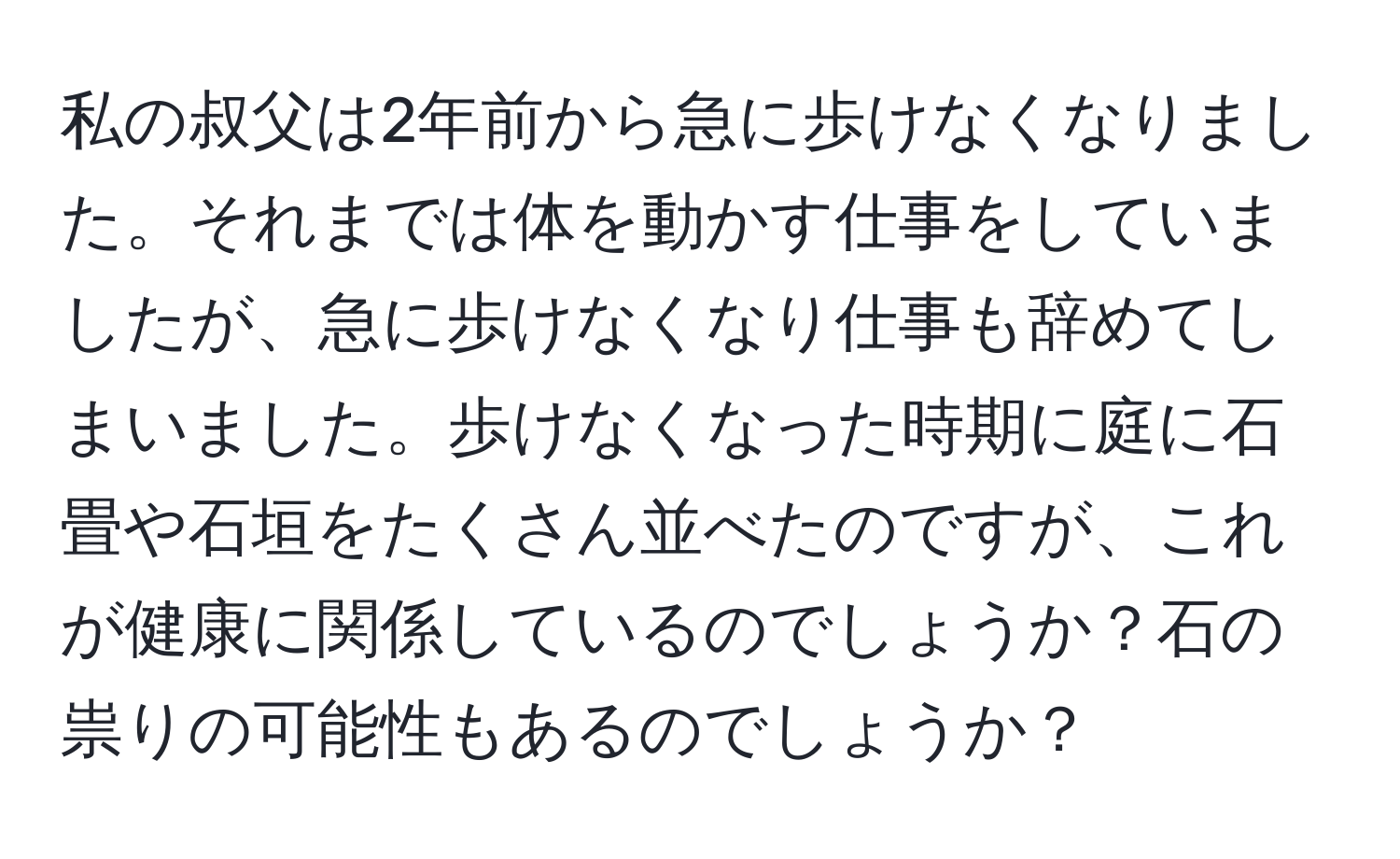 私の叔父は2年前から急に歩けなくなりました。それまでは体を動かす仕事をしていましたが、急に歩けなくなり仕事も辞めてしまいました。歩けなくなった時期に庭に石畳や石垣をたくさん並べたのですが、これが健康に関係しているのでしょうか？石の祟りの可能性もあるのでしょうか？