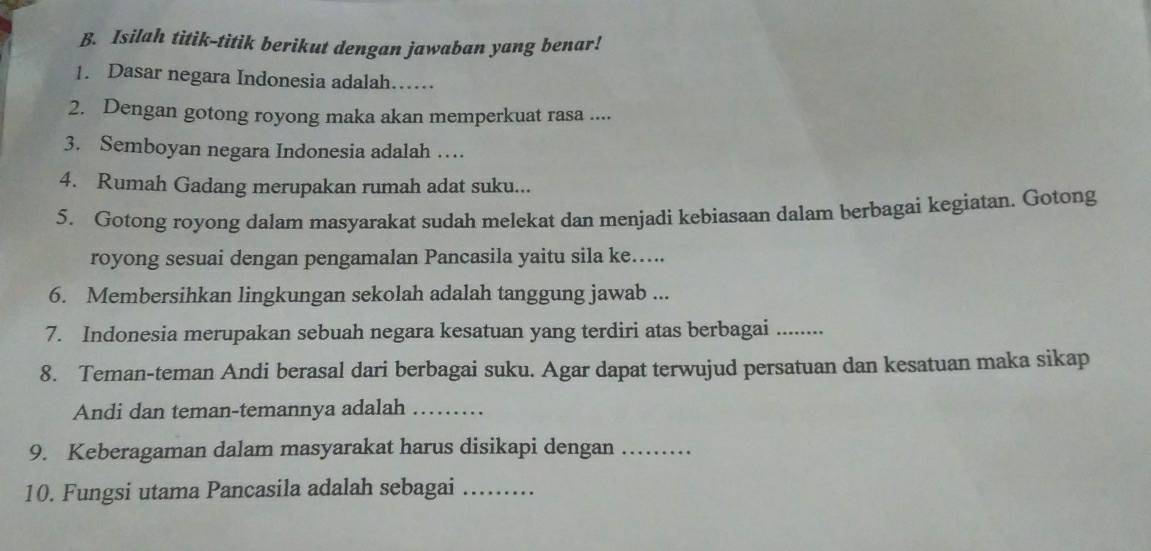 Isilah titik-titik berikut dengan jawaban yang benar! 
1. Dasar negara Indonesia adalah…… 
2. Dengan gotong royong maka akan memperkuat rasa .... 
3. Semboyan negara Indonesia adalah … 
4. Rumah Gadang merupakan rumah adat suku... 
5. Gotong royong dalam masyarakat sudah melekat dan menjadi kebiasaan dalam berbagai kegiatan. Gotong 
royong sesuai dengan pengamalan Pancasila yaitu sila ke..... 
6. Membersihkan lingkungan sekolah adalah tanggung jawab ... 
7. Indonesia merupakan sebuah negara kesatuan yang terdiri atas berbagai_ 
8. Teman-teman Andi berasal dari berbagai suku. Agar dapat terwujud persatuan dan kesatuan maka sikap 
Andi dan teman-temannya adalah_ 
9. Keberagaman dalam masyarakat harus disikapi dengan_ 
10. Fungsi utama Pancasila adalah sebagai_