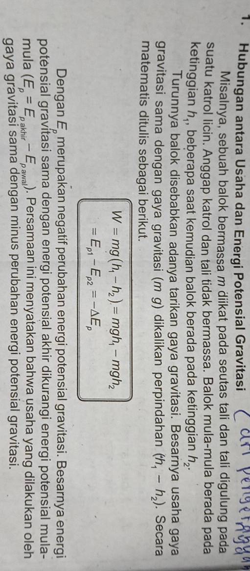 Hubungan antara Usaha dan Energi Potensial Gravitasi 
Misalnya, sebuah balok bermassa m diikat pada seutas tali dan tali digulung pada 
suatu katrol licin. Anggap katrol dan tali tidak bermassa. Balok mula-mula berada pada 
ketinggian h_1 , beberapa saat kemudian balok berada pada ketinggian h_2. 
Turunnya balok disebabkan adanya tarikan gaya gravitasi. Besarnya usaha gaya 
gravitasi sama dengan gaya gravitasi (m g) dikalikan perpindahan (h_1-h_2). Secara 
matematis ditulis sebagai berikut.
W=mg(h_1-h_2)=mgh_1-mgh_2
=E_p1-E_p2=-△ E_p
Dengan E_p merupakan negatif perubahan energi potensial gravitasi. Besarnya energi 
potensial gravitasi sama dengan energi potensial akhir dikurangi energi potensial mula- 
mula (E_p=E_pakhir-E_pawal). Persamaan ini menyatakan bahwa usaha yang dilakukan oleh 
gaya gravitasi sama dengan minus perubahan energi potensial gravitasi.