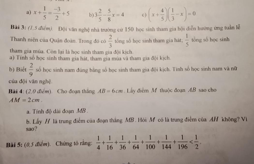 a) x+ 1/5 = (-3)/2 +5 b) 3 2/5 - 5/8 x=4 c) (x+ 4/5 )( 1/3 -x)=0
Bài 3: (1,5 điểm). Đội văn nghệ nhà trường cử 150 học sinh tham gia hội diễn hưởng ứng tuần lễ
Thanh niên của Quận đoàn. Trong đó có  2/3  tổng số học sinh tham gia hát;  1/5  tổng số học sinh
tham gia múa. Còn lại là học sinh tham gia đội kịch.
a) Tính số học sinh tham gia hát, tham gia múa và tham gia đội kịch
b) Biết  2/9  số học sinh nam đúng bằng số học sinh tham gia đội kịch. Tính số học sinh nam và nữ
của đội văn nghệ
Bài 4. (2,0 điểm) Cho đoạn thắng AB=6cm Lây điểm M thuộc đoạn AB sao cho
AM=2cm. 
a Tính độ dài đoạn MB.
b. Lấy H là trung điểm của đoạn thắng MB. Hỏi M có là trung điểm của AH không? Vì
sao?
Bài 5: (0,5 điểm). Chứng tỏ rằng:  1/4 + 1/16 + 1/36 + 1/64 + 1/100 + 1/144 + 1/196  .