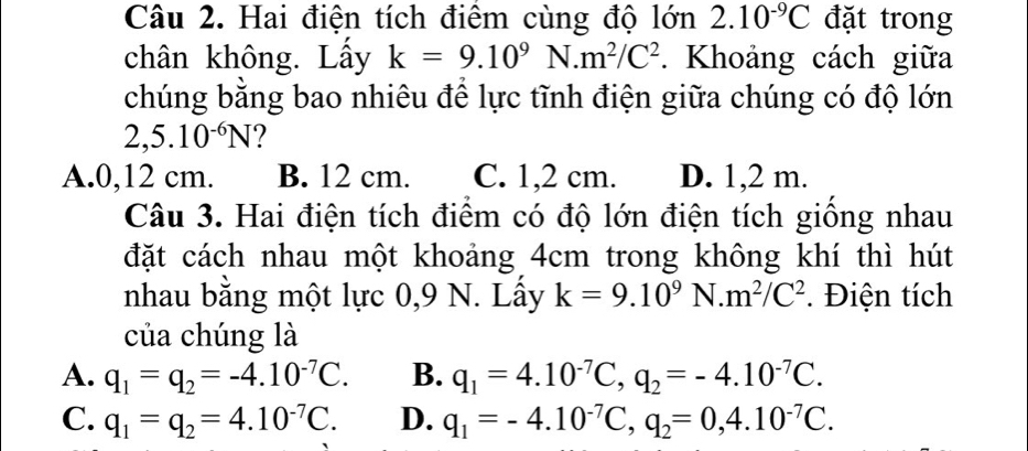 Hai điện tích điêm cùng độ lớn 2.10^(-9)C đặt trong
chân không. Lầy k=9.10^9N.m^2/C^2. Khoảng cách giữa
chúng bằng bao nhiêu để lực tĩnh điện giữa chúng có độ lớn
2,5.10^(-6)N
A. 0,12 cm. B. 12 cm. C. 1,2 cm. D. 1,2 m.
Câu 3. Hai điện tích điểm có độ lớn điện tích giống nhau
đặt cách nhau một khoảng 4cm trong không khí thì hút
nhau bằng một lực 0,9 N. Lấy k=9.10^9N.m^2/C^2. Điện tích
của chúng là
A. q_1=q_2=-4.10^(-7)C. B. q_1=4.10^(-7)C, q_2=-4.10^(-7)C.
C. q_1=q_2=4.10^(-7)C. D. q_1=-4.10^(-7)C, q_2=0,4.10^(-7)C.