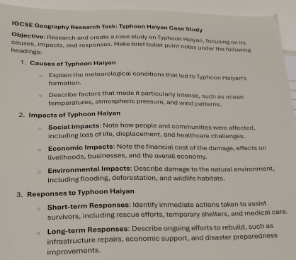 IGCSE Geography Research Task: Typhoon Haiyan Case Study 
Objective: Research and create a case study on Typhoon Haiyan, focusing on its 
causes, impacts, and responses. Make brief bullet point notes under the following 
headings: 
1. Causes of Typhoon Haiyan 
Explain the meteorological conditions that led to Typhoon Haiyan's 
formation. 
Describe factors that made it particularly intense, such as ocean 
temperatures, atmospheric pressure, and wind patterns. 
2. Impacts of Typhoon Haiyan 
Social Impacts: Note how people and communities were affected, 
including loss of life, displacement, and healthcare challenges. 
Economic Impacts: Note the financial cost of the damage, effects on 
livelihoods, businesses, and the overall economy. 
Environmental Impacts: Describe damage to the natural environment. 
including flooding, deforestation, and wildlife habitats. 
3. Responses to Typhoon Haiyan 
Short-term Responses: Identify immediate actions taken to assist 
survivors, including rescue efforts, temporary shelters, and medical care. 
Long-term Responses: Describe ongoing efforts to rebuild, such as 
infrastructure repairs, economic support, and disaster preparedness 
improvements.